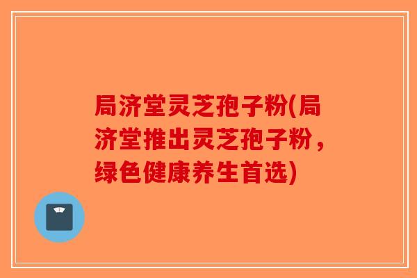 局济堂灵芝孢子粉(局济堂推出灵芝孢子粉，绿色健康养生首选)