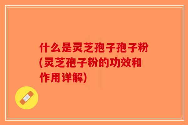 什么是灵芝孢子孢子粉(灵芝孢子粉的功效和作用详解)