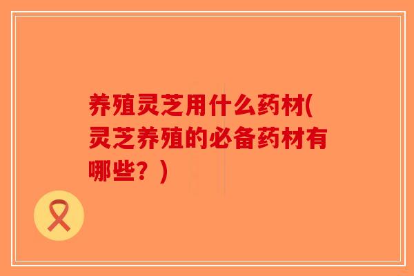 养殖灵芝用什么药材(灵芝养殖的必备药材有哪些？)