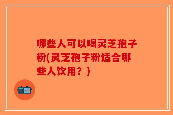 哪些人可以喝灵芝孢子粉(灵芝孢子粉适合哪些人饮用？)