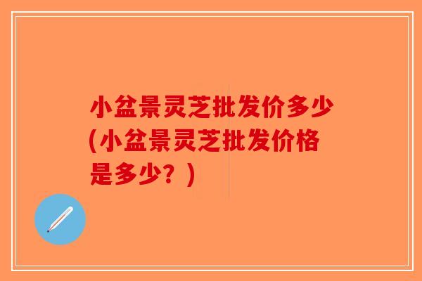 小盆景灵芝批发价多少(小盆景灵芝批发价格是多少？)