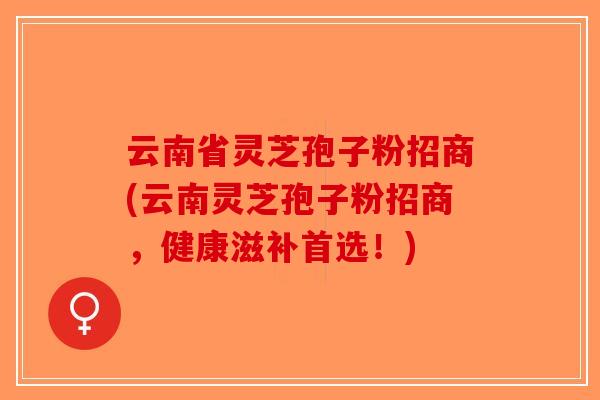 云南省灵芝孢子粉招商(云南灵芝孢子粉招商，健康滋补首选！)