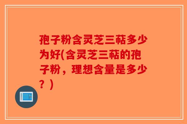 孢子粉含灵芝三萜多少为好(含灵芝三萜的孢子粉，理想含量是多少？)