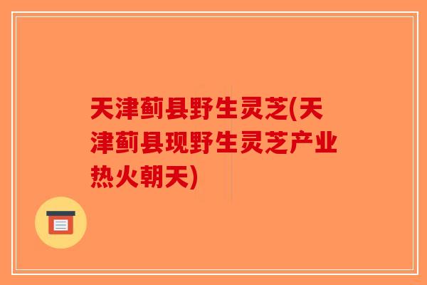 天津蓟县野生灵芝(天津蓟县现野生灵芝产业热火朝天)
