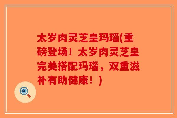 太岁肉灵芝皇玛瑙(重磅登场！太岁肉灵芝皇完美搭配玛瑙，双重滋补有助健康！)