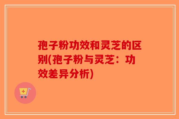 孢子粉功效和灵芝的区别(孢子粉与灵芝：功效差异分析)