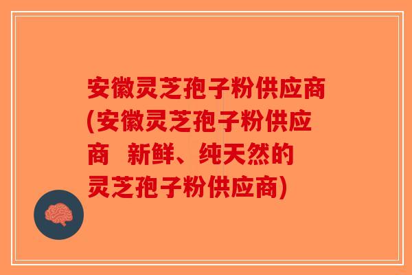 安徽灵芝孢子粉供应商(安徽灵芝孢子粉供应商  新鲜、纯天然的灵芝孢子粉供应商)