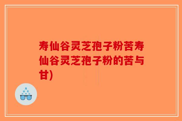 寿仙谷灵芝孢子粉苦寿仙谷灵芝孢子粉的苦与甘)
