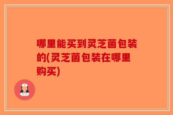 哪里能买到灵芝菌包装的(灵芝菌包装在哪里购买)