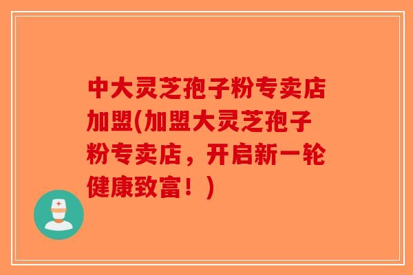 中大灵芝孢子粉专卖店加盟(加盟大灵芝孢子粉专卖店，开启新一轮健康致富！)