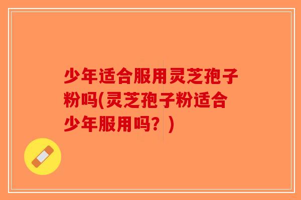 少年适合服用灵芝孢子粉吗(灵芝孢子粉适合少年服用吗？)