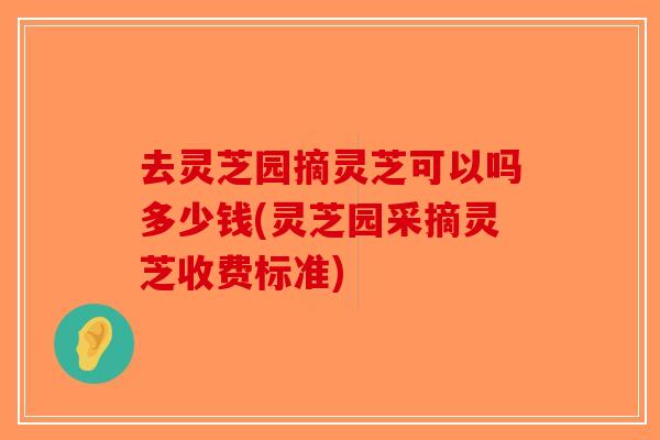 去灵芝园摘灵芝可以吗多少钱(灵芝园采摘灵芝收费标准)