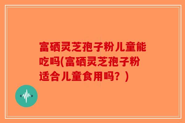 富硒灵芝孢子粉儿童能吃吗(富硒灵芝孢子粉适合儿童食用吗？)