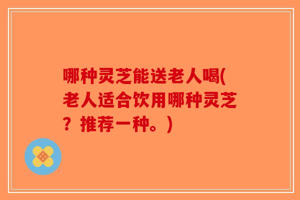 哪种灵芝能送老人喝(老人适合饮用哪种灵芝？推荐一种。)