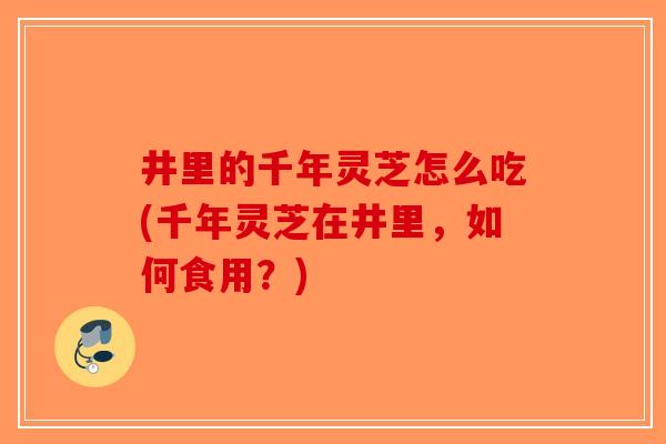 井里的千年灵芝怎么吃(千年灵芝在井里，如何食用？)