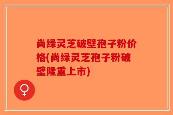 尚绿灵芝破壁孢子粉价格(尚绿灵芝孢子粉破壁隆重上市)