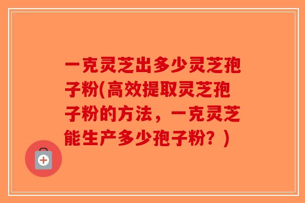 一克灵芝出多少灵芝孢子粉(高效提取灵芝孢子粉的方法，一克灵芝能生产多少孢子粉？)