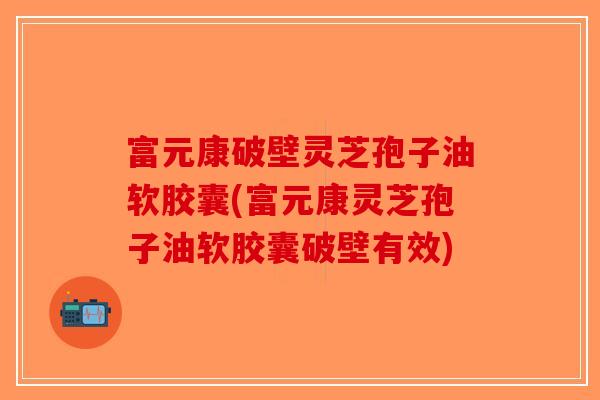 富元康破壁灵芝孢子油软胶囊(富元康灵芝孢子油软胶囊破壁有效)