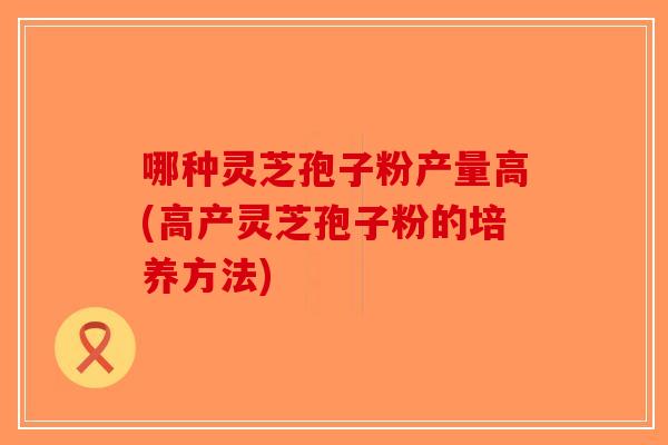 哪种灵芝孢子粉产量高(高产灵芝孢子粉的培养方法)