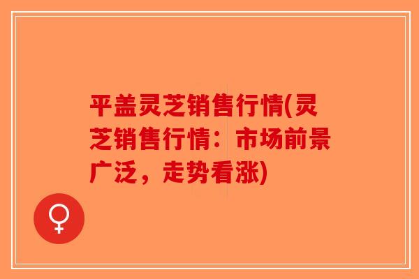 平盖灵芝销售行情(灵芝销售行情：市场前景广泛，走势看涨)