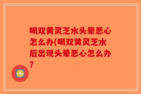 喝双黄灵芝水头晕恶心怎么办(喝双黄灵芝水后出现头晕恶心怎么办？