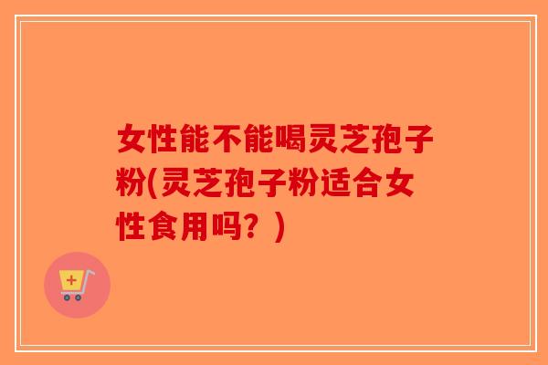女性能不能喝灵芝孢子粉(灵芝孢子粉适合女性食用吗？)
