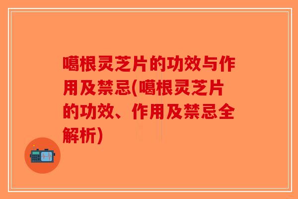 噶根灵芝片的功效与作用及禁忌(噶根灵芝片的功效、作用及禁忌全解析)
