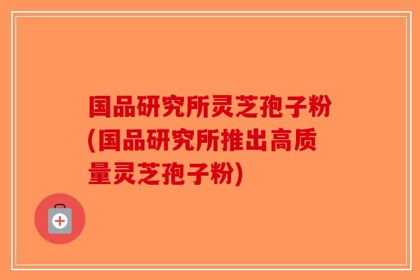 国品研究所灵芝孢子粉(国品研究所推出高质量灵芝孢子粉)