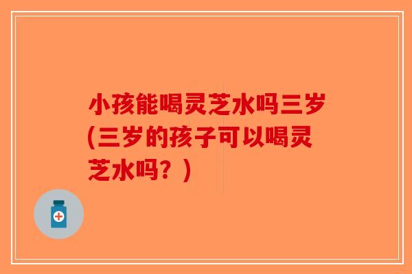 小孩能喝灵芝水吗三岁(三岁的孩子可以喝灵芝水吗？)