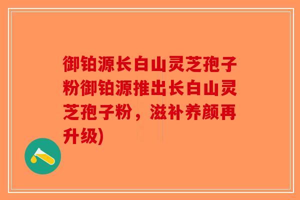御铂源长白山灵芝孢子粉御铂源推出长白山灵芝孢子粉，滋补养颜再升级)
