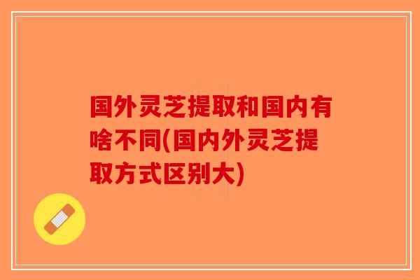 国外灵芝提取和国内有啥不同(国内外灵芝提取方式区别大)