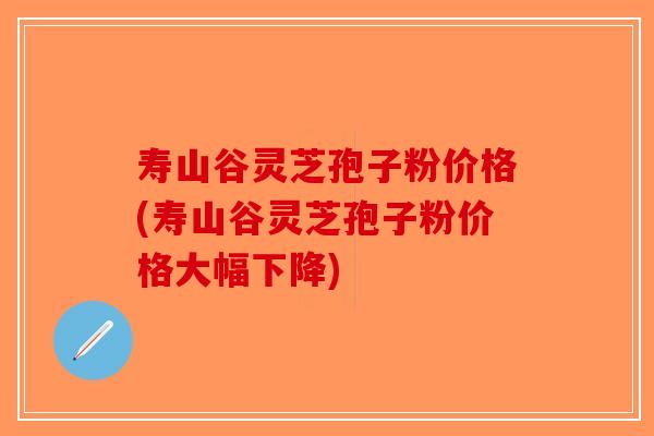 寿山谷灵芝孢子粉价格(寿山谷灵芝孢子粉价格大幅下降)