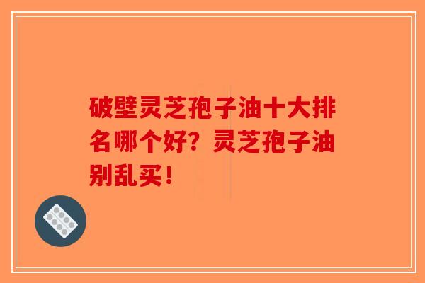 破壁灵芝孢子油十大排名哪个好?灵芝孢子油别乱买! 破壁灵芝孢子油十大排名哪个好?灵芝孢子油别乱买!