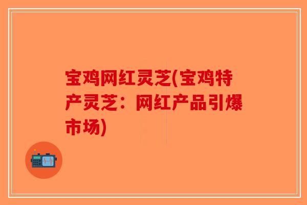 宝鸡网红灵芝(宝鸡特产灵芝:网红产品引爆市场) 宝鸡网红灵芝(宝鸡特产灵芝:网红产品引爆市场)