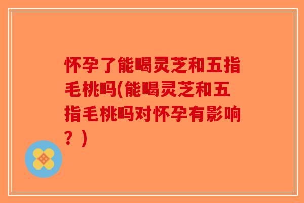 怀孕了能喝灵芝和五指毛桃吗(能喝灵芝和五指毛桃吗对怀孕有影响？)