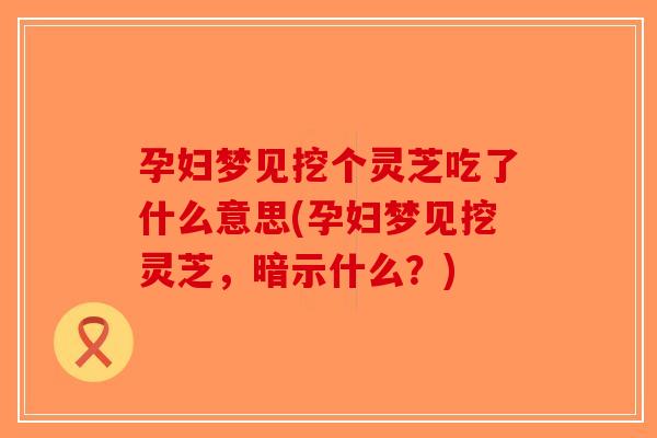 孕妇梦见挖个灵芝吃了什么意思(孕妇梦见挖灵芝，暗示什么？)