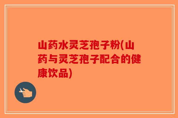 山药水灵芝孢子粉(山药与灵芝孢子配合的健康饮品)