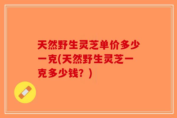 天然野生灵芝单价多少一克(天然野生灵芝一克多少钱？)