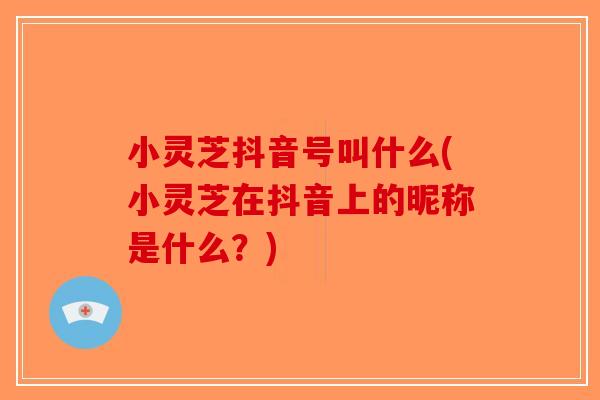 小灵芝抖音号叫什么(小灵芝在抖音上的昵称是什么？)