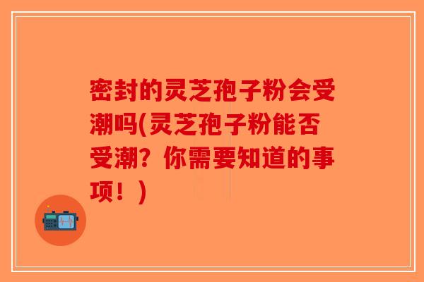 密封的灵芝孢子粉会受潮吗(灵芝孢子粉能否受潮?你需要知道的事项!) 密封的灵芝孢子粉会受潮吗(灵芝孢子粉能否受潮?你需要知道的事项!)