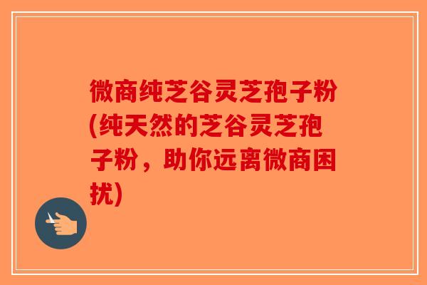 微商纯芝谷灵芝孢子粉(纯天然的芝谷灵芝孢子粉,助你远离微商困扰) 微商纯芝谷灵芝孢子粉(纯天然的芝谷灵芝孢子粉,助你远离微商困扰)
