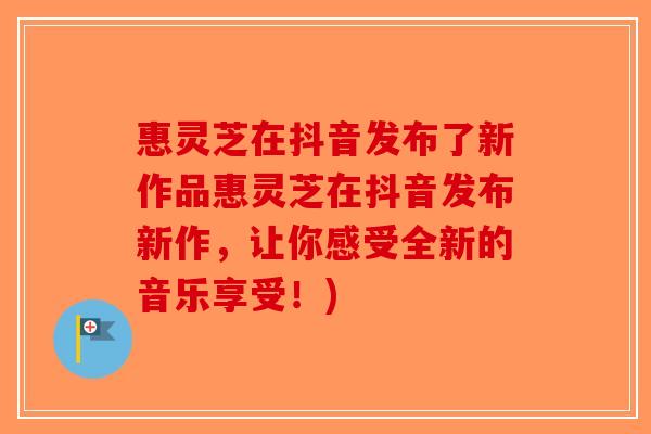 惠灵芝在抖音发布了新作品惠灵芝在抖音发布新作，让你感受全新的音乐享受！)