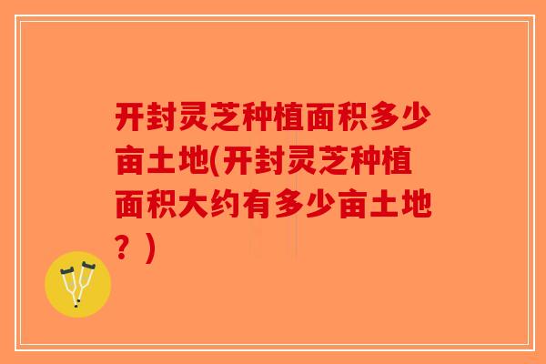 开封灵芝种植面积多少亩土地(开封灵芝种植面积大约有多少亩土地？)