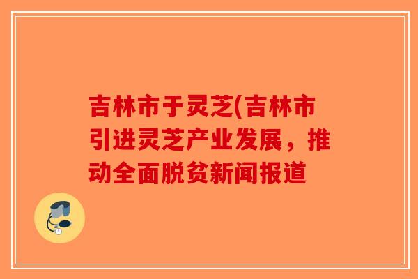 吉林市于灵芝(吉林市引进灵芝产业发展，推动全面脱贫新闻报道