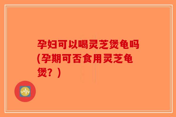 孕妇可以喝灵芝煲龟吗(孕期可否食用灵芝龟煲？)