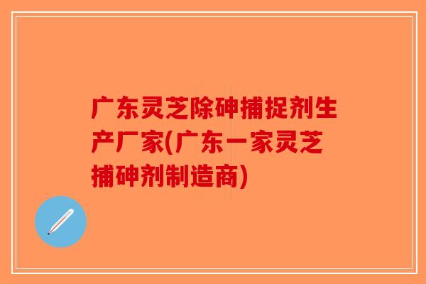 广东灵芝除砷捕捉剂生产厂家(广东一家灵芝捕砷剂制造商) 广东灵芝除砷捕捉剂生产厂家(广东一家灵芝捕砷剂制造商)