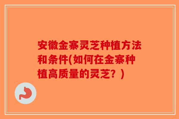 安徽金寨灵芝种植方法和条件(如何在金寨种植高质量的灵芝？)