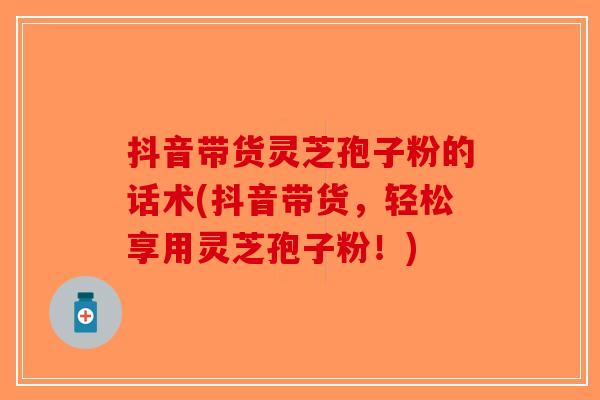 抖音带货灵芝孢子粉的话术(抖音带货,轻松享用灵芝孢子粉!) 抖音带货灵芝孢子粉的话术(抖音带货,轻松享用灵芝孢子粉!)