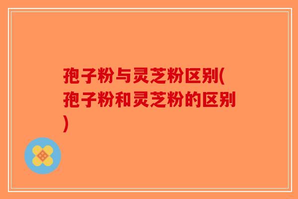 孢子粉与灵芝粉区别(孢子粉和灵芝粉的区别) 孢子粉与灵芝粉区别(孢子粉和灵芝粉的区别)