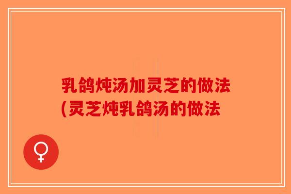 乳鸽炖汤加灵芝的做法(灵芝炖乳鸽汤的做法